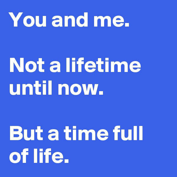 You and me.

Not a lifetime until now.

But a time full of life.