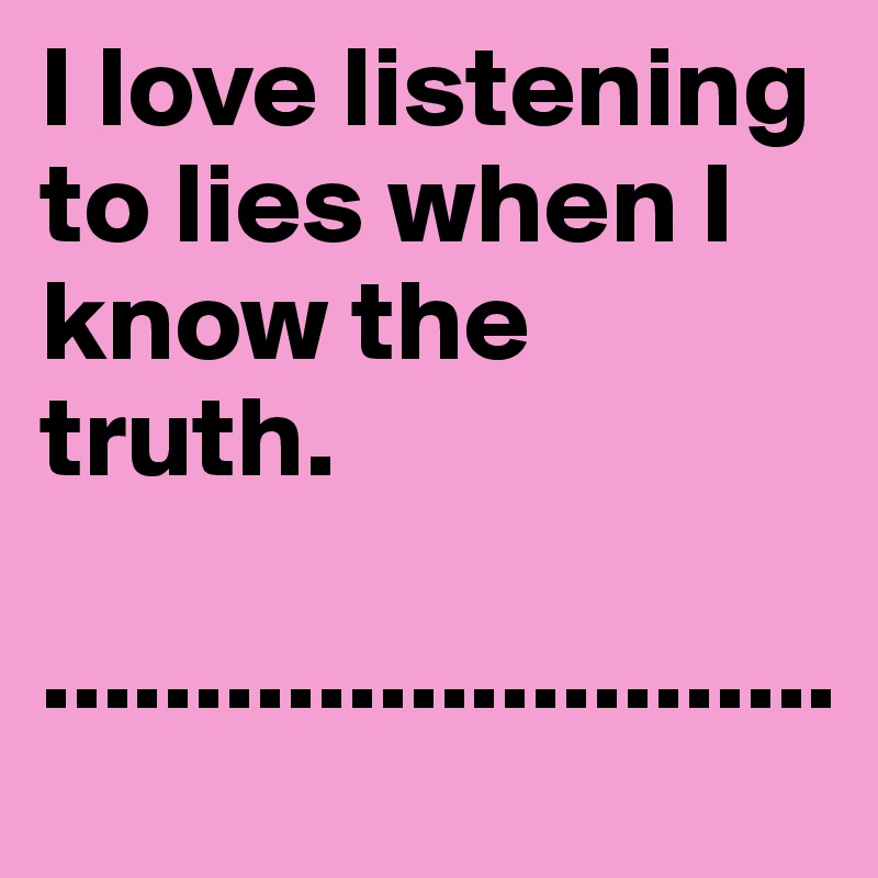 I love listening to lies when I know the truth.

..........................