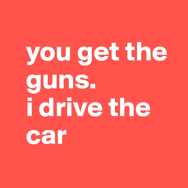 
   you get the
   guns.
   i drive the
   car
