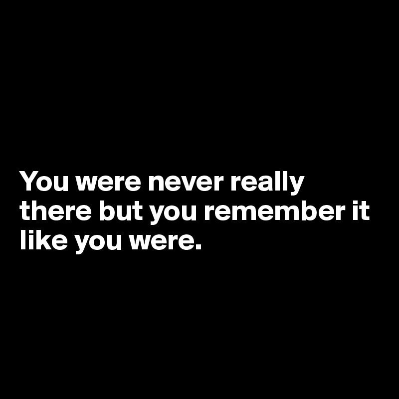 




You were never really there but you remember it like you were. 



