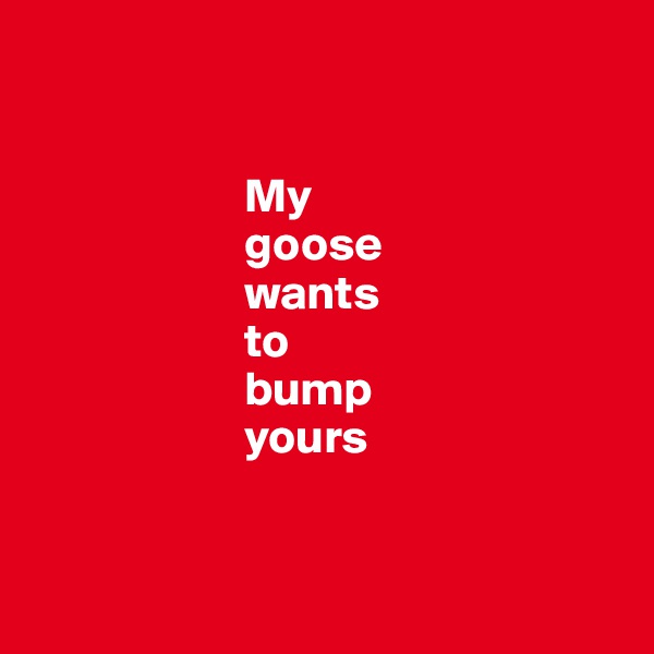 


                      My 
                      goose 
                      wants 
                      to
                      bump 
                      yours                 


