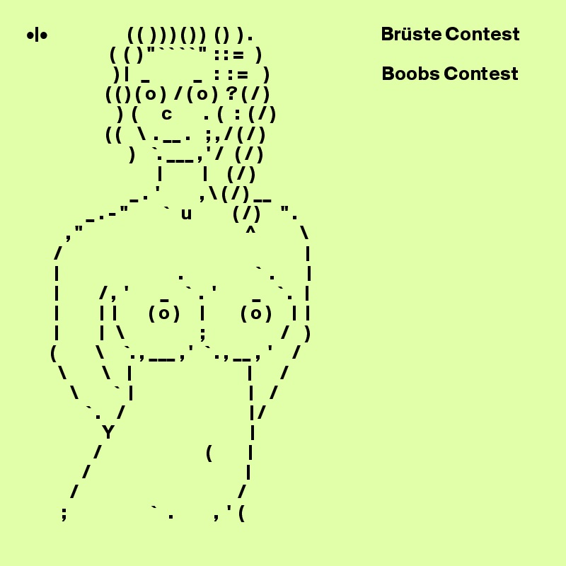 •|•                    ( (  ) ) ) ( ) )  ( )  ) .                                Brüste Contest
                     (  (  ) " ` ` ` ` "  : : =   )
                      ) |   _           _   :  : =    )                            Boobs Contest
                    ( ( ) ( o )  / ( o )  ? ( / )
                       )  (      c        .  (   :  ( / )       
                    ( (    \  . __ .    ; , / ( / )
                          )    `. ___ , ' /   ( / )               
                                 |          |     ( / )
                          _ .  '          , \ ( / ) __
               _ . - "         `   u          ( / )     " .
          , "                                         ^           \
       /                                                             |
       |                              .                  `  .        |
       |          / ,  '        _    `  .  '         _    ` .   |
       |          |  |        ( o )     |         ( o )     |  |
       |          |   \                   ;                   /    )
      (          \     `. , ___ , '   ` . , __ ,  '     /
        \         \    |                             |       /
           \         `  |                             |    /
               ` .    /                               | /
                   Y                                  |
                 /                          (         |
              /                                       |
           /                                        /
         ;                     `   .          ,  '  (