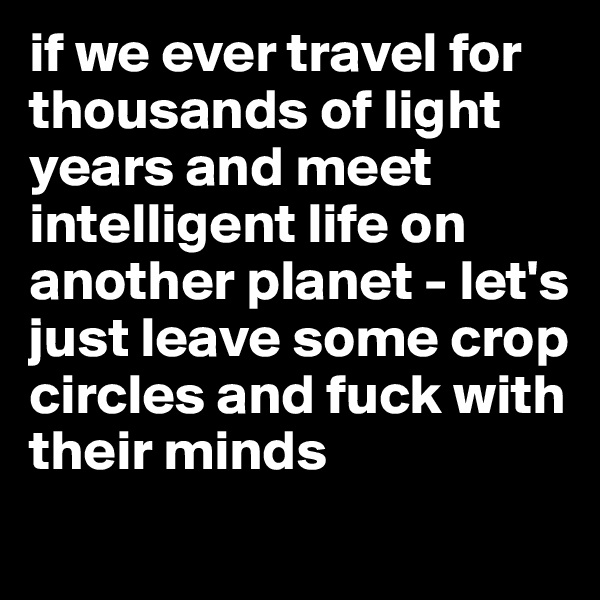 if we ever travel for thousands of light years and meet intelligent life on another planet - let's just leave some crop circles and fuck with their minds

