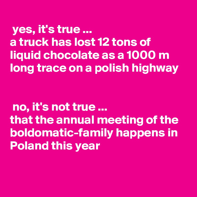 
 yes, it's true ... 
a truck has lost 12 tons of 
liquid chocolate as a 1000 m long trace on a polish highway


 no, it's not true ...
that the annual meeting of the boldomatic-family happens in Poland this year
