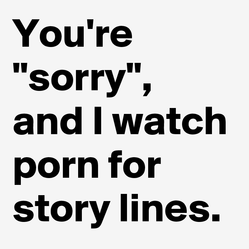 You're "sorry", and I watch porn for story lines. 