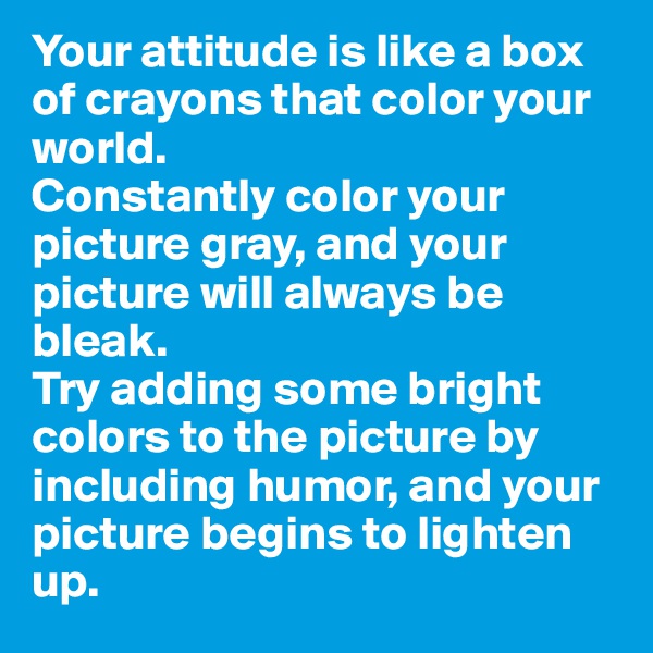 Your attitude is like a box of crayons that color your world. 
Constantly color your picture gray, and your picture will always be bleak. 
Try adding some bright colors to the picture by including humor, and your picture begins to lighten up.