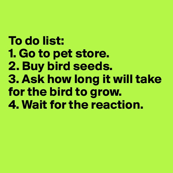 

To do list:
1. Go to pet store.
2. Buy bird seeds.
3. Ask how long it will take for the bird to grow.
4. Wait for the reaction.



