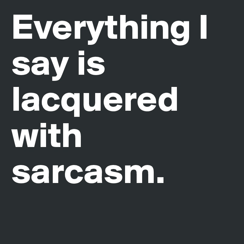 Everything I say is lacquered with sarcasm.
