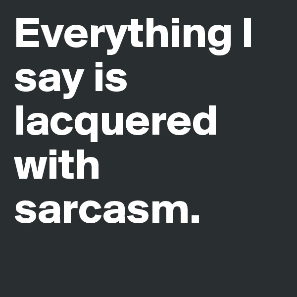 Everything I say is lacquered with sarcasm.

