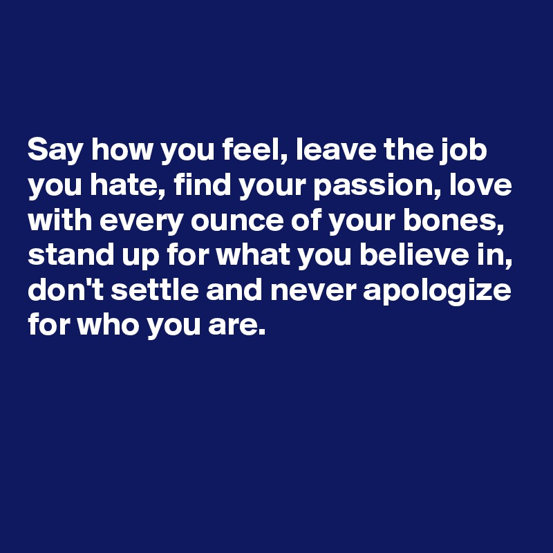 


Say how you feel, leave the job you hate, find your passion, love with every ounce of your bones, stand up for what you believe in, don't settle and never apologize for who you are.




