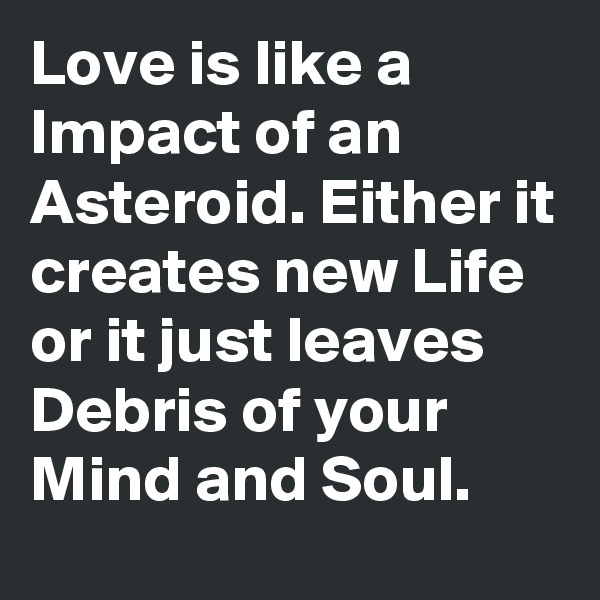 Love is like a Impact of an Asteroid. Either it creates new Life or it just leaves Debris of your Mind and Soul.