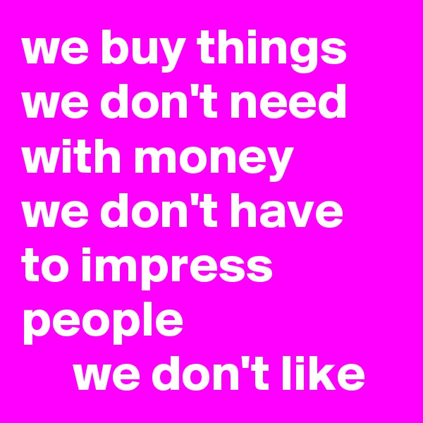 we buy things we don't need with money 
we don't have to impress people
     we don't like