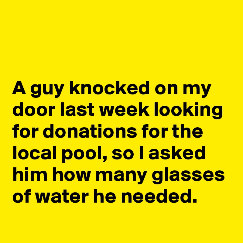 


A guy knocked on my door last week looking for donations for the local pool, so I asked him how many glasses of water he needed.