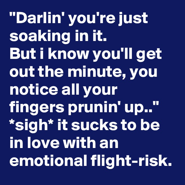 "Darlin' you're just soaking in it.
But i know you'll get out the minute, you notice all your fingers prunin' up.."
*sigh* it sucks to be in love with an emotional flight-risk.