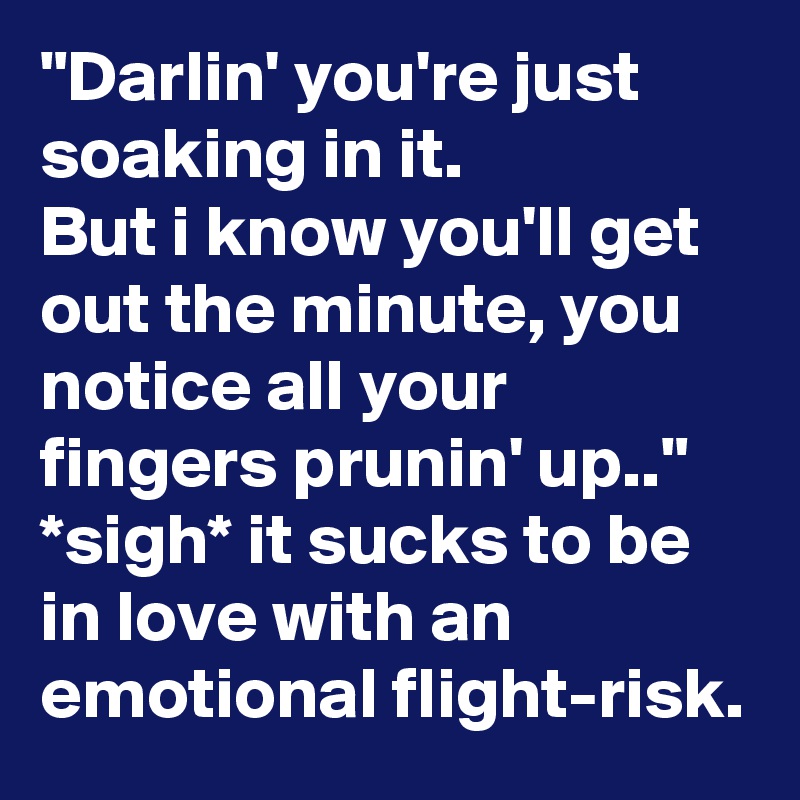 "Darlin' you're just soaking in it.
But i know you'll get out the minute, you notice all your fingers prunin' up.."
*sigh* it sucks to be in love with an emotional flight-risk.