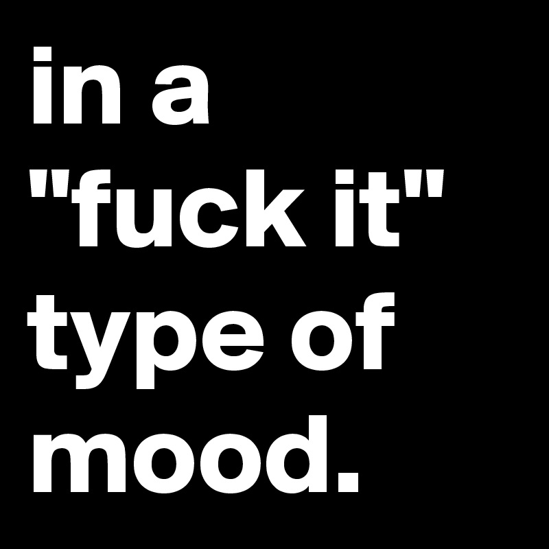 in a "fuck it" type of mood.