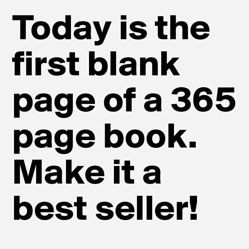 Today is the first blank page of a 365 page book. Make it a best seller!
