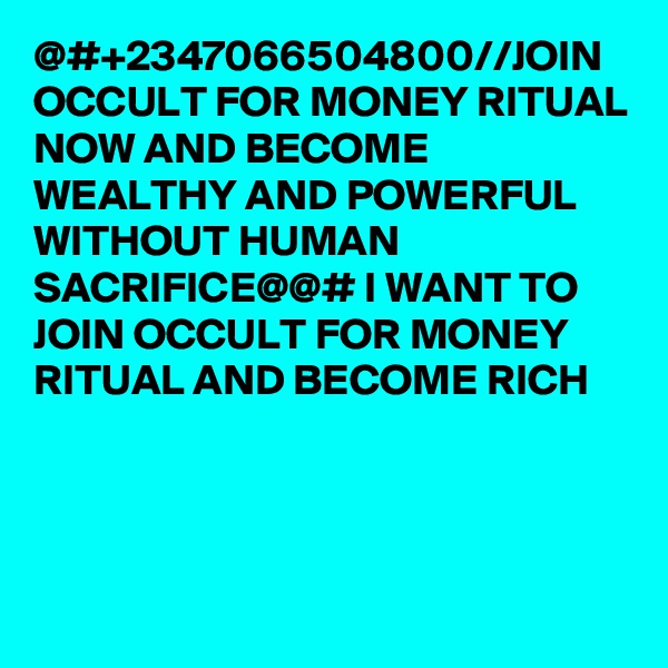 @#+2347066504800//JOIN OCCULT FOR MONEY RITUAL NOW AND BECOME WEALTHY AND POWERFUL WITHOUT HUMAN SACRIFICE@@# I WANT TO JOIN OCCULT FOR MONEY RITUAL AND BECOME RICH