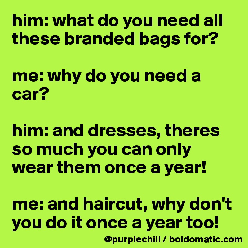 him: what do you need all these branded bags for?

me: why do you need a car?

him: and dresses, theres so much you can only wear them once a year!

me: and haircut, why don't you do it once a year too!