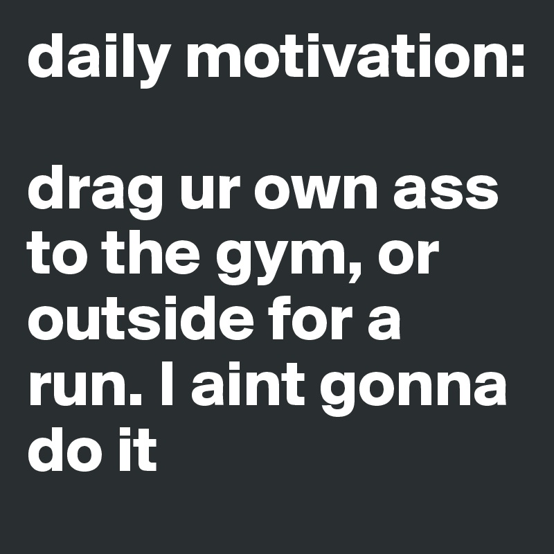 daily motivation:

drag ur own ass to the gym, or outside for a run. I aint gonna do it