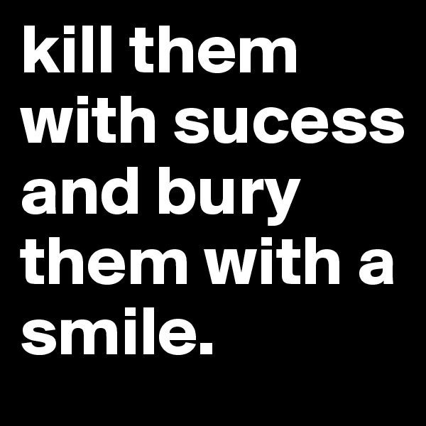 kill them with sucess and bury them with a smile.