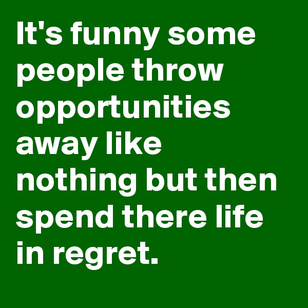 It's funny some people throw opportunities away like nothing but then spend there life in regret.