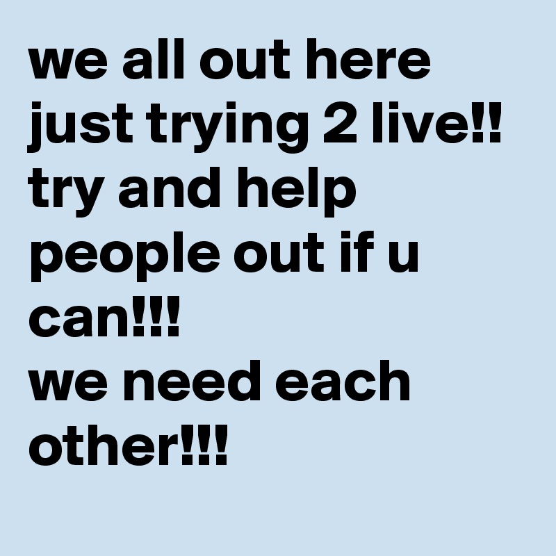 we all out here just trying 2 live!!
try and help people out if u can!!! 
we need each other!!!