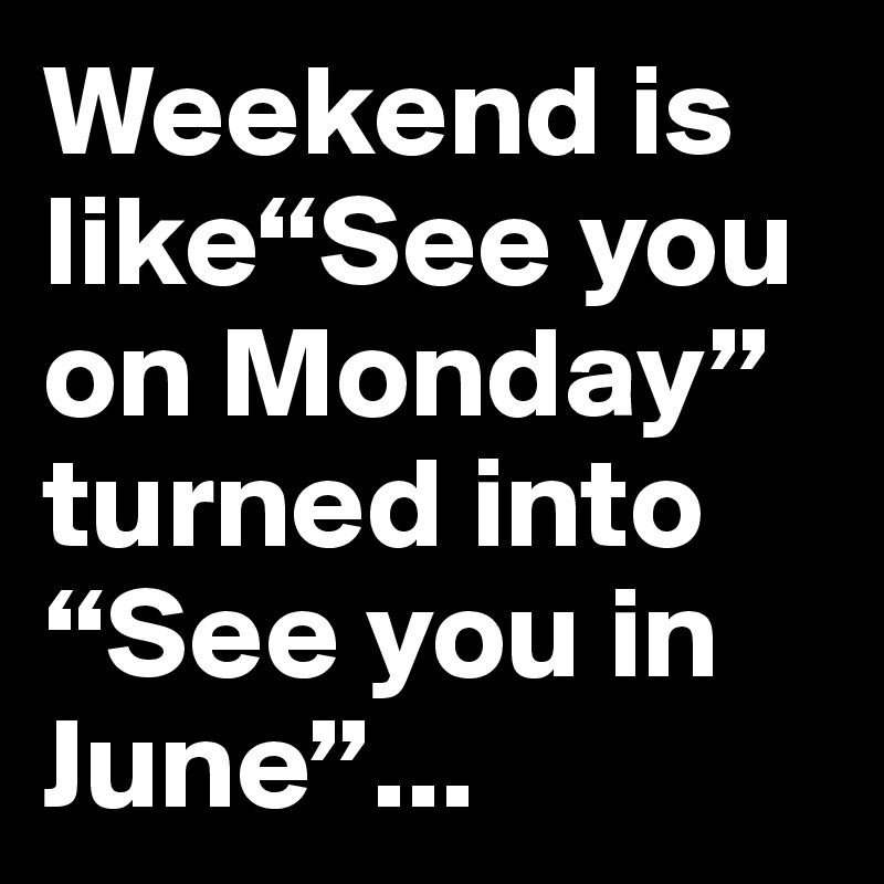 Weekend is like“See you on Monday” turned into “See you in June”...