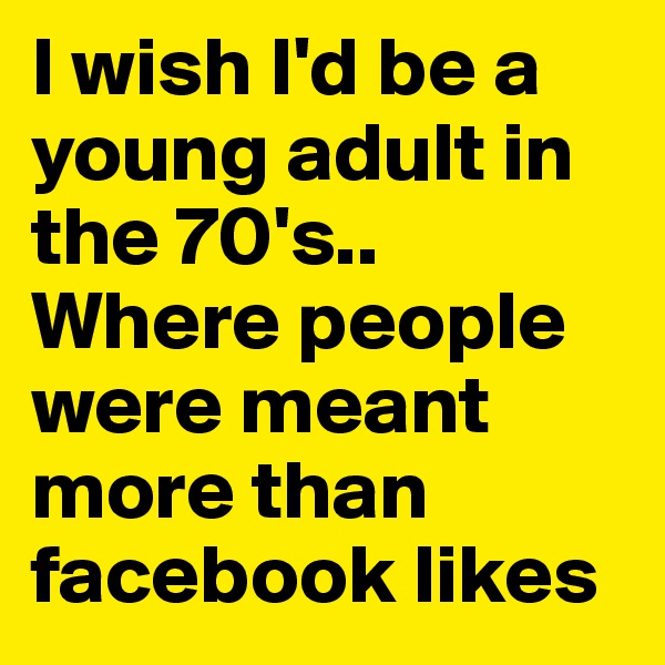 I wish I'd be a young adult in the 70's..
Where people were meant more than facebook likes