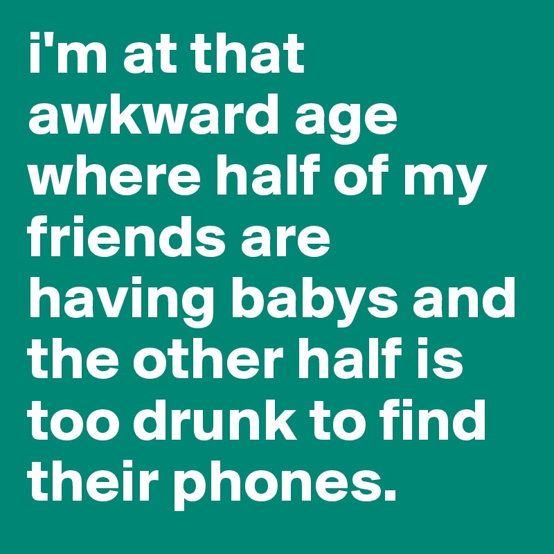i'm at that awkward age where half of my friends are having babys and the other half is too drunk to find their phones.