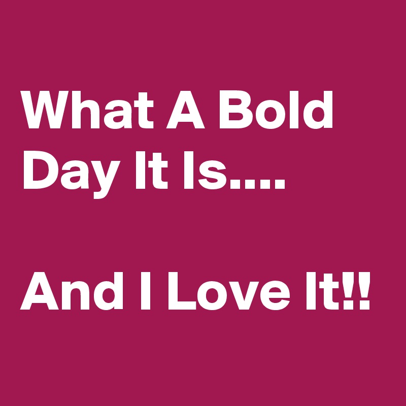 
What A Bold Day It Is....

And I Love It!!
