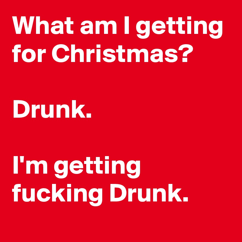 What am I getting for Christmas?

Drunk.

I'm getting fucking Drunk.