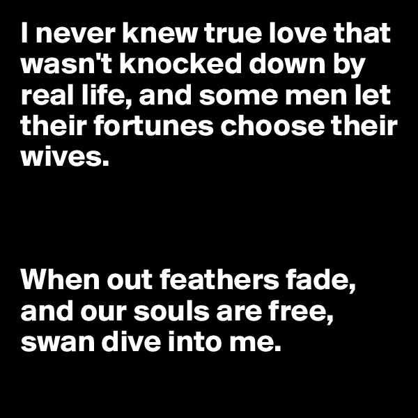 I never knew true love that wasn't knocked down by real life, and some men let their fortunes choose their wives.



When out feathers fade, and our souls are free, swan dive into me.
