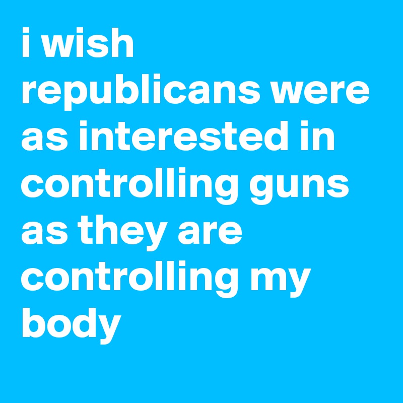 i wish republicans were as interested in controlling guns as they are controlling my body