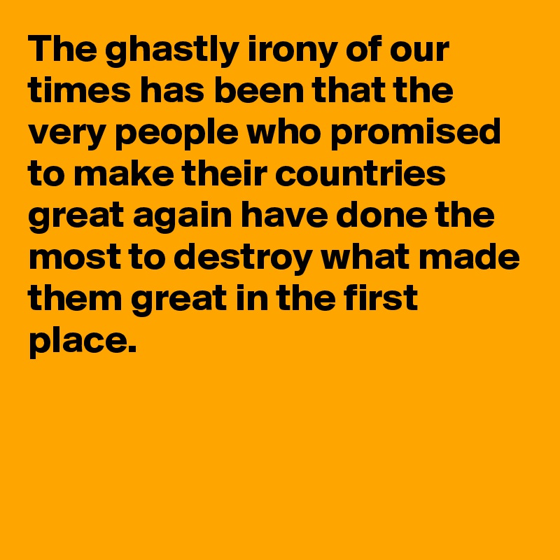 The ghastly irony of our times has been that the very people who promised to make their countries great again have done the most to destroy what made them great in the first place.



