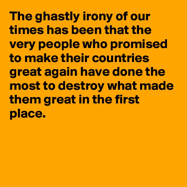 The ghastly irony of our times has been that the very people who promised to make their countries great again have done the most to destroy what made them great in the first place.




