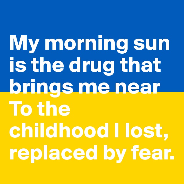 
My morning sun is the drug that brings me near
To the childhood I lost, replaced by fear.