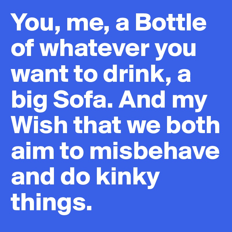 You, me, a Bottle of whatever you want to drink, a big Sofa. And my Wish that we both aim to misbehave and do kinky things.