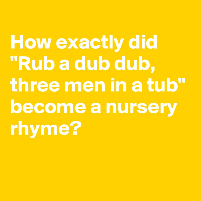 
How exactly did "Rub a dub dub, three men in a tub"
become a nursery rhyme?

