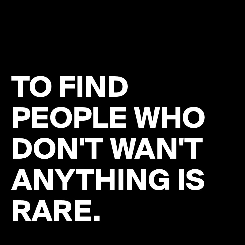 

TO FIND PEOPLE WHO DON'T WAN'T ANYTHING IS RARE.