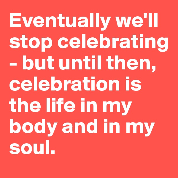 Eventually we'll stop celebrating - but until then, celebration is the life in my body and in my soul.