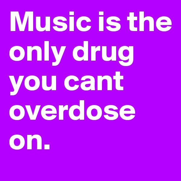 Music is the only drug you cant overdose on.