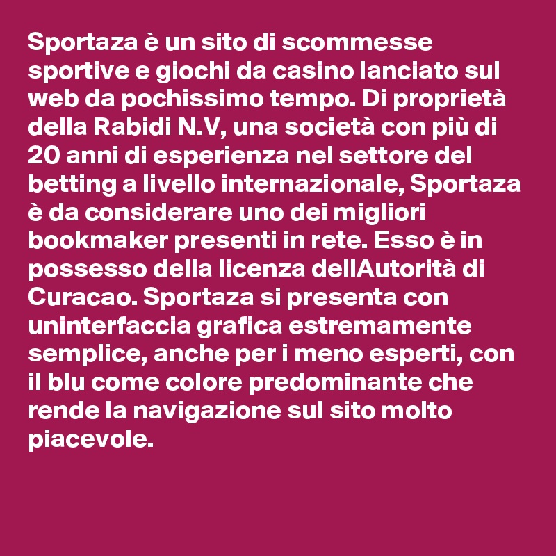 Sportaza è un sito di scommesse sportive e giochi da casino lanciato sul web da pochissimo tempo. Di proprietà della Rabidi N.V, una società con più di 20 anni di esperienza nel settore del betting a livello internazionale, Sportaza è da considerare uno dei migliori bookmaker presenti in rete. Esso è in possesso della licenza dellAutorità di Curacao. Sportaza si presenta con uninterfaccia grafica estremamente semplice, anche per i meno esperti, con il blu come colore predominante che rende la navigazione sul sito molto piacevole.
