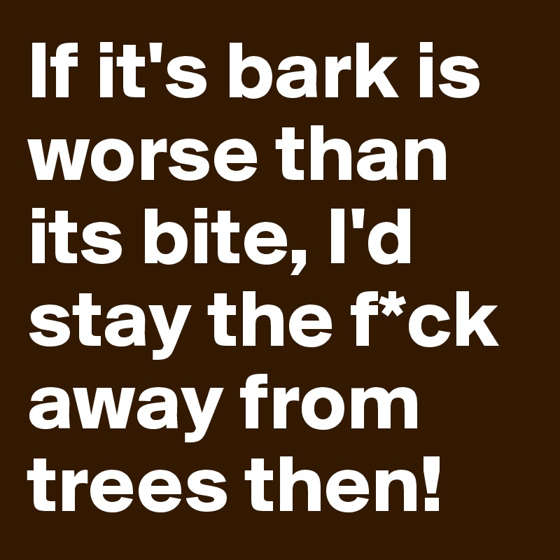 If it's bark is worse than its bite, I'd stay the f*ck away from trees then!