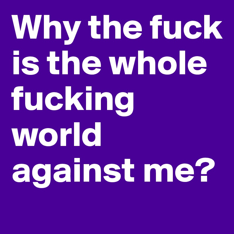 Why the fuck is the whole fucking world against me?
