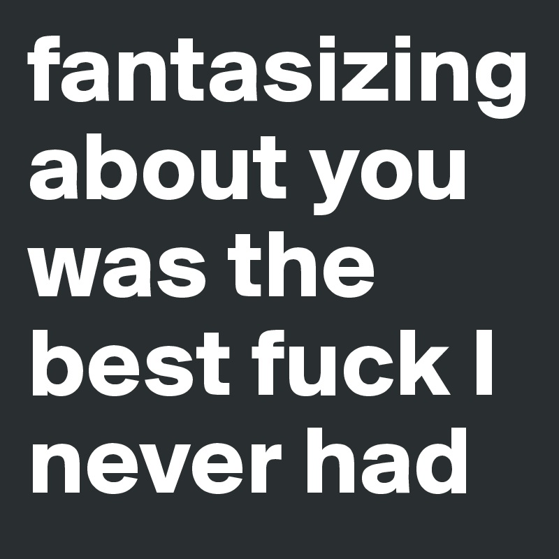 fantasizing about you was the best fuck I never had