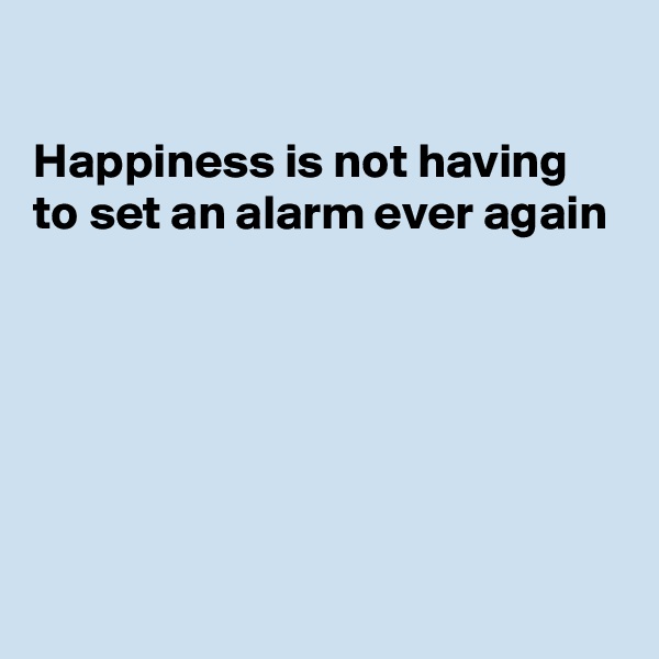 

Happiness is not having to set an alarm ever again






