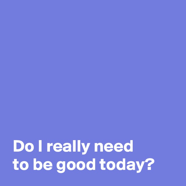 






 Do I really need
 to be good today?