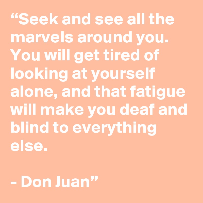 “Seek and see all the marvels around you. You will get tired of looking at yourself alone, and that fatigue will make you deaf and blind to everything else. 

- Don Juan” 