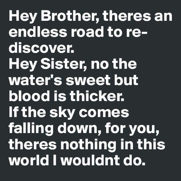 Hey Brother, theres an endless road to re-discover.
Hey Sister, no the water's sweet but blood is thicker.
If the sky comes falling down, for you, theres nothing in this world I wouldnt do.